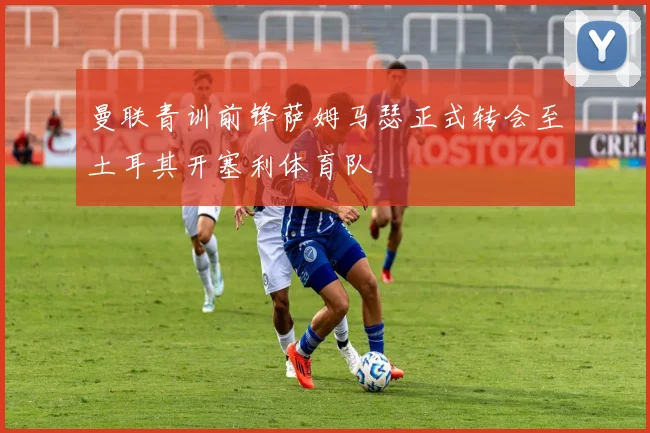 曼联青训前锋萨姆马瑟正式转会至土耳其开塞利体育队