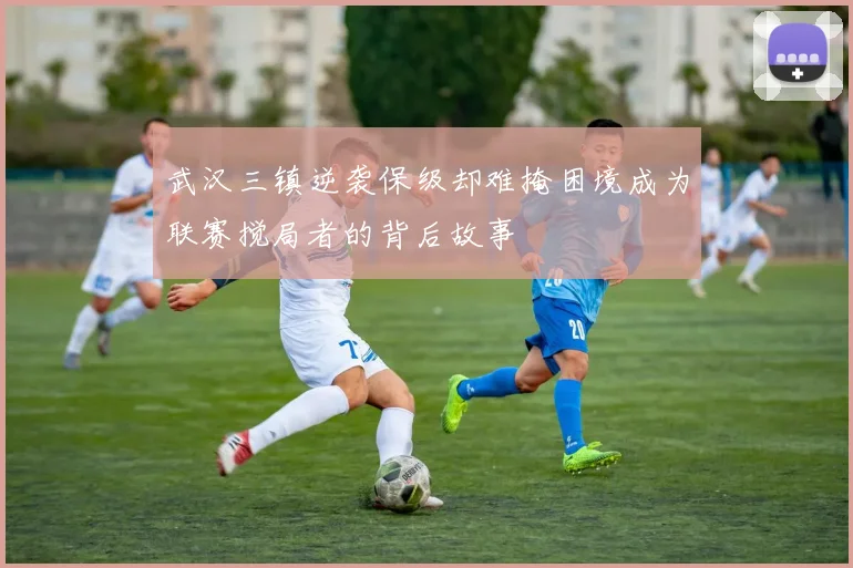 武汉三镇逆袭保级却难掩困境成为联赛搅局者的背后故事