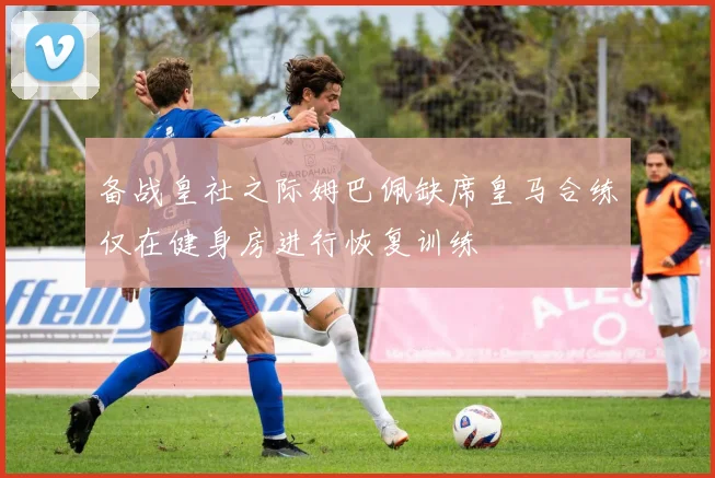 备战皇社之际姆巴佩缺席皇马合练仅在健身房进行恢复训练