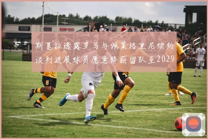 斯基拉透露罗马与佩莱格里尼续约谈判进展球员愿意降薪留队至2029年