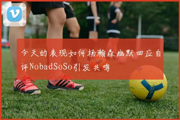 今天的表现如何杨瀚森幽默回应自评NobadSoSo引发共鸣