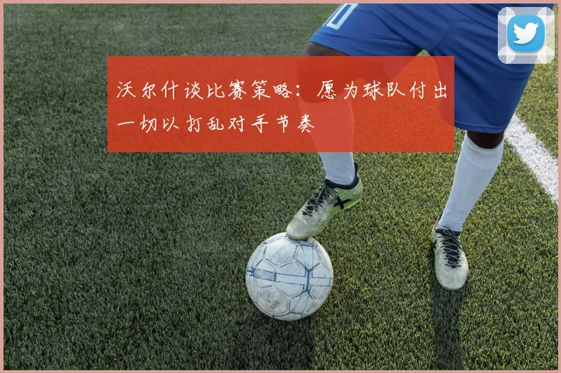 沃尔什谈比赛策略：愿为球队付出一切以打乱对手节奏