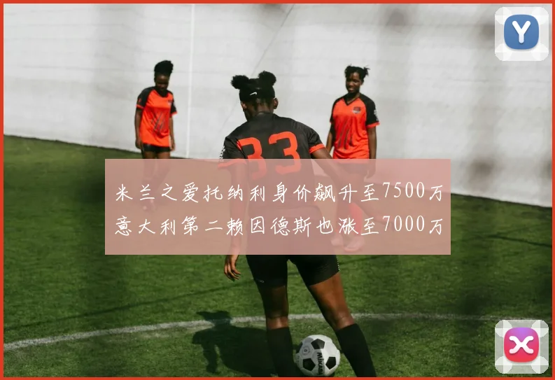 米兰之爱托纳利身价飙升至7500万意大利第二赖因德斯也涨至7000万